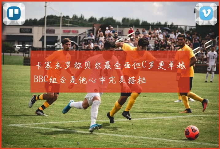 卡塞米罗称贝尔最全面但C罗更卓越BBC组合是他心中完美搭档