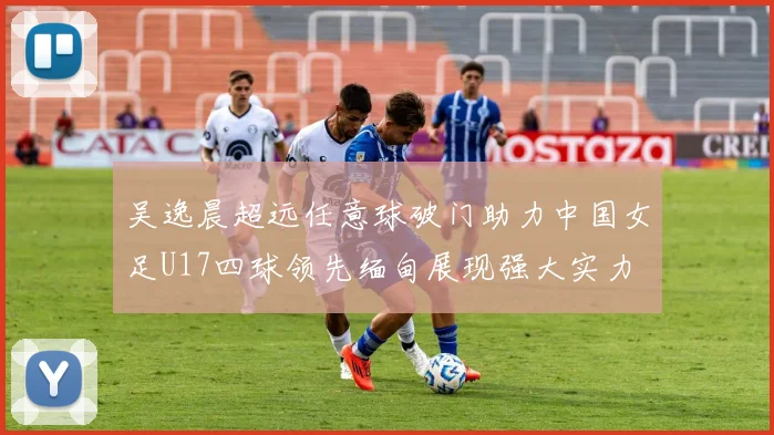 吴逸晨超远任意球破门助力中国女足U17四球领先缅甸展现强大实力