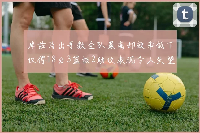 库兹马出手数全队最高却效率低下仅得18分3篮板2助攻表现令人失望