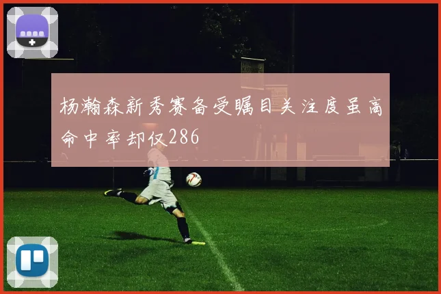 杨瀚森新秀赛备受瞩目关注度虽高命中率却仅286
