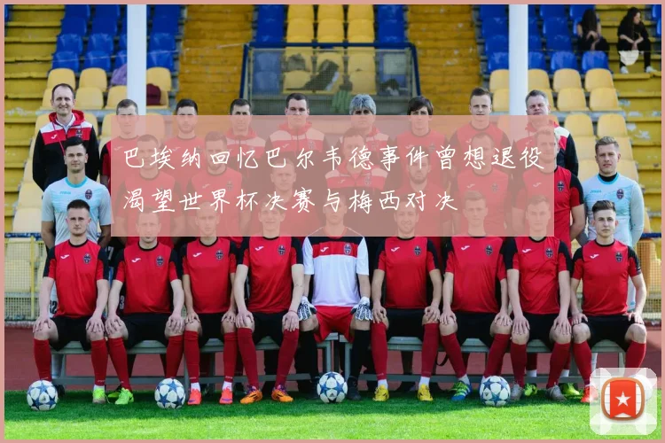 巴埃纳回忆巴尔韦德事件曾想退役渴望世界杯决赛与梅西对决
