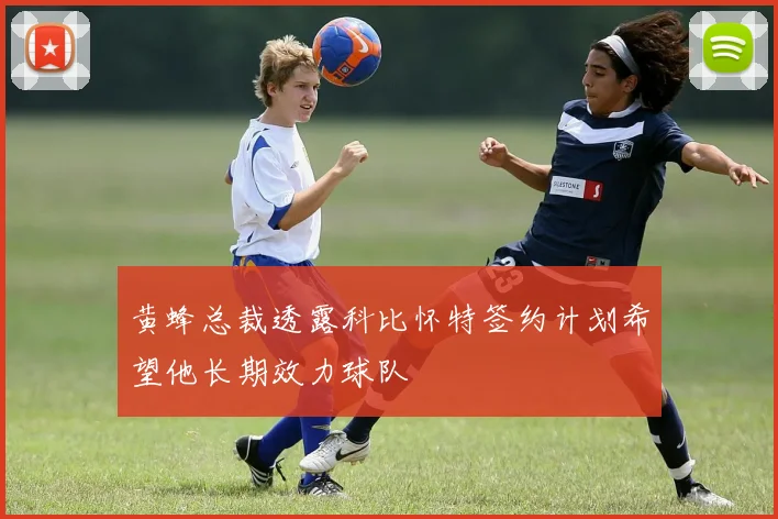 黄蜂总裁透露科比怀特签约计划希望他长期效力球队