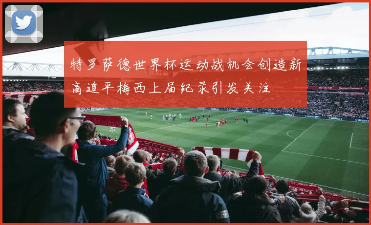 特罗萨德世界杯运动战机会创造新高追平梅西上届纪录引发关注
