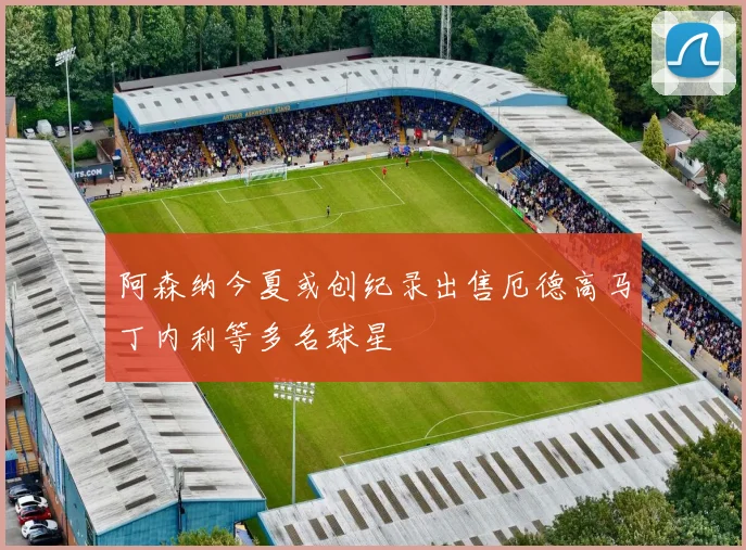 阿森纳今夏或创纪录出售厄德高马丁内利等多名球星