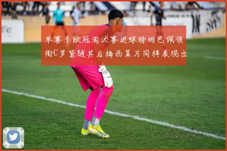 单赛季欧冠淘汰赛进球榜姆巴佩领衔C罗紧随其后梅西莱万同样表现出色