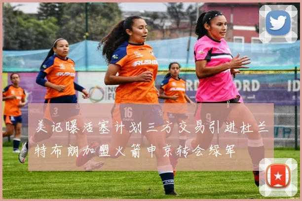 美记曝活塞计划三方交易引进杜兰特布朗加盟火箭申京转会绿军
