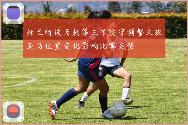 杜兰特谈马刺第三节防守调整文班亚马位置变化影响比赛走势