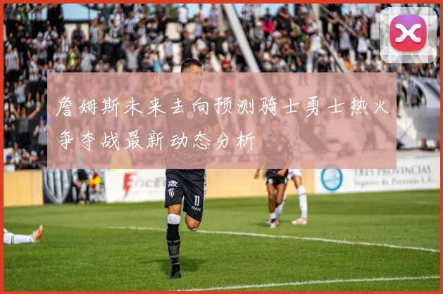 詹姆斯未来去向预测骑士勇士热火争夺战最新动态分析