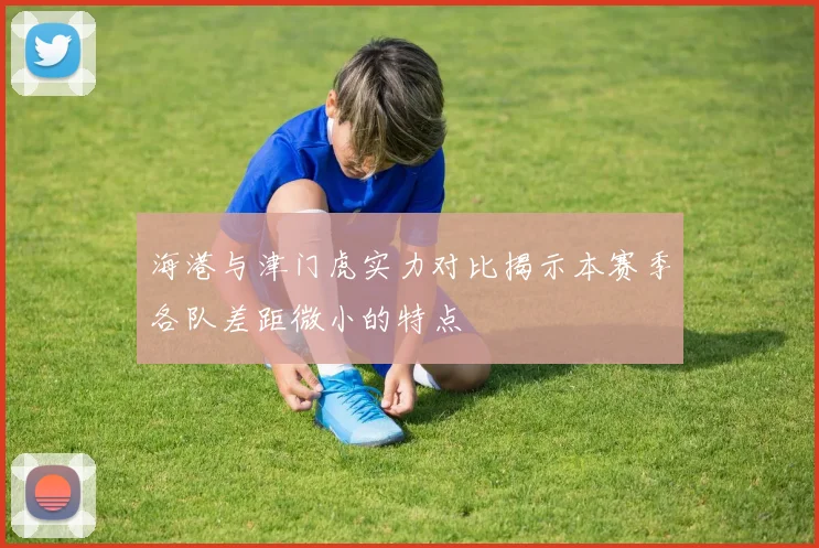 海港与津门虎实力对比揭示本赛季各队差距微小的特点