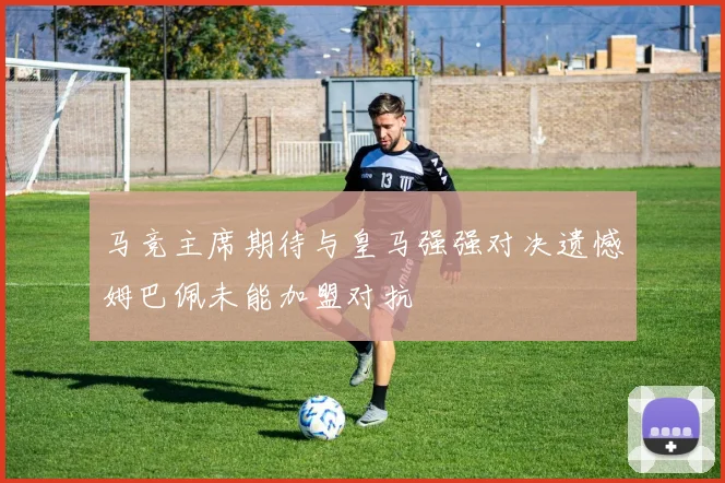 马竞主席期待与皇马强强对决遗憾姆巴佩未能加盟对抗