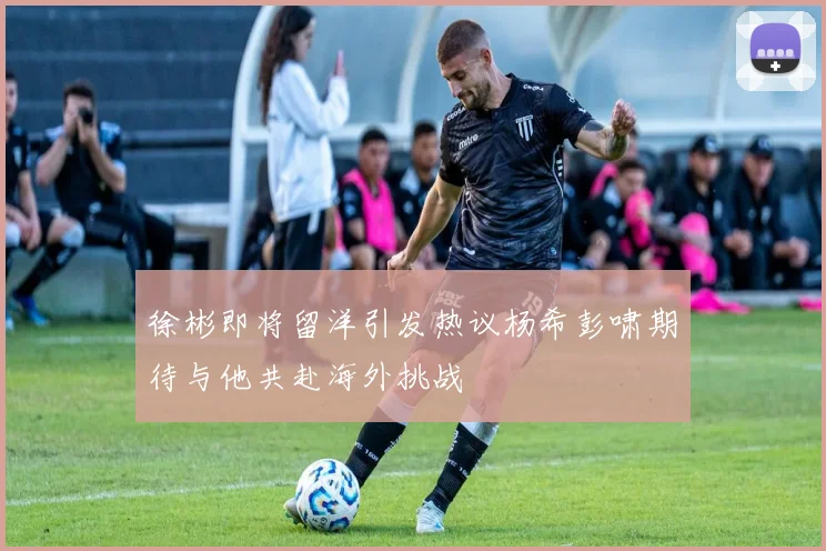 徐彬即将留洋引发热议杨希彭啸期待与他共赴海外挑战