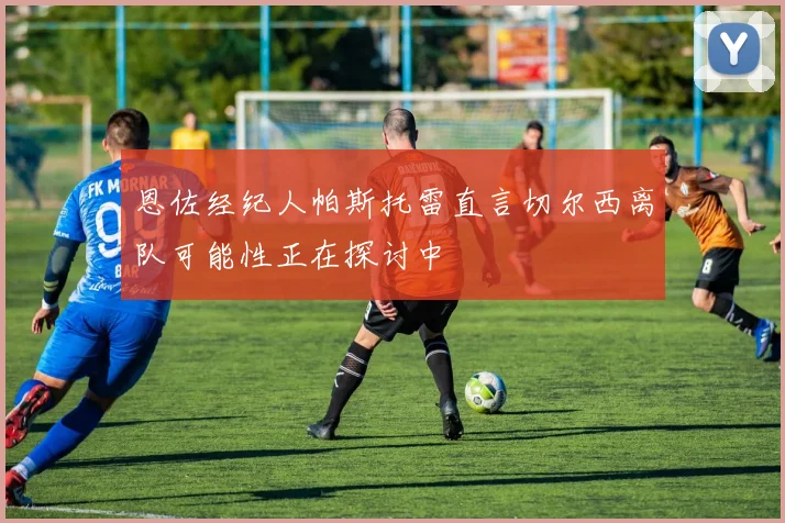 恩佐经纪人帕斯托雷直言切尔西离队可能性正在探讨中