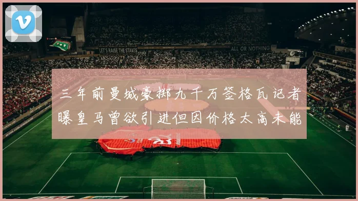 三年前曼城豪掷九千万签格瓦记者曝皇马曾欲引进但因价格太高未能成行