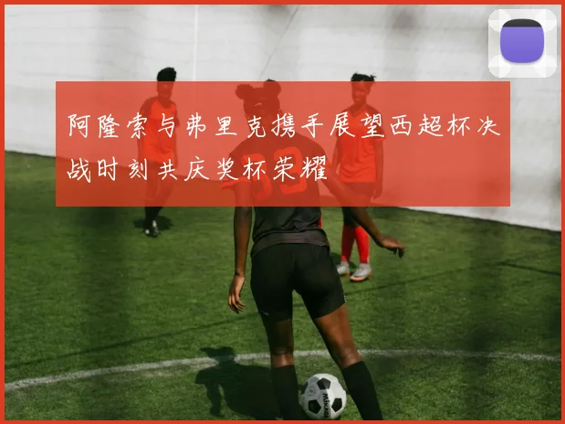 阿隆索与弗里克携手展望西超杯决战时刻共庆奖杯荣耀