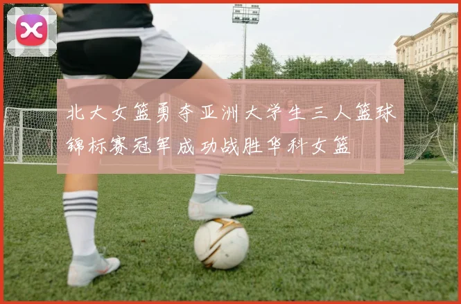 北大女篮勇夺亚洲大学生三人篮球锦标赛冠军成功战胜华科女篮