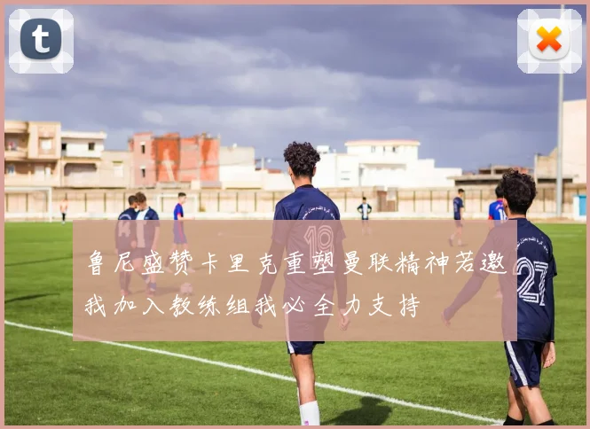 鲁尼盛赞卡里克重塑曼联精神若邀我加入教练组我必全力支持