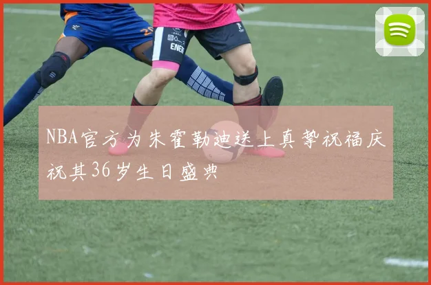 NBA官方为朱霍勒迪送上真挚祝福庆祝其36岁生日盛典
