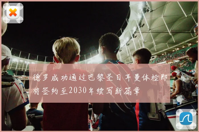 德罗成功通过巴黎圣日耳曼体检即将签约至2030年续写新篇章