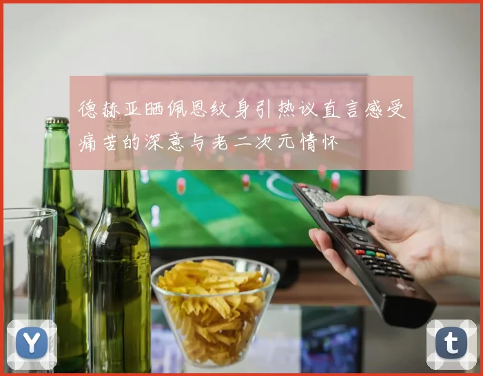 德赫亚晒佩恩纹身引热议直言感受痛苦的深意与老二次元情怀