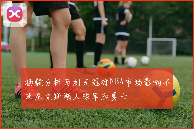 杨毅分析马刺五冠对NBA市场影响不及尼克斯湖人绿军和勇士
