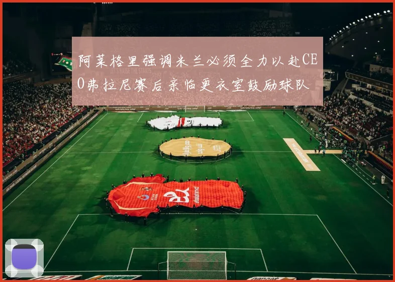 阿莱格里强调米兰必须全力以赴CEO弗拉尼赛后亲临更衣室鼓励球队