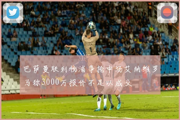 巴萨曼联利物浦争抢中场艾纳维罗马称3000万报价不足以成交
