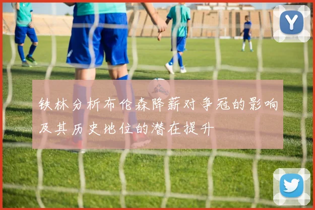 铁林分析布伦森降薪对争冠的影响及其历史地位的潜在提升