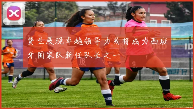 费兰展现卓越领导力或将成为西班牙国家队新任队长之一