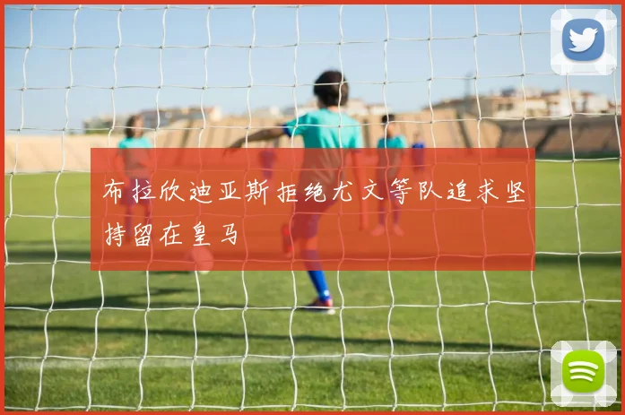布拉欣迪亚斯拒绝尤文等队追求坚持留在皇马