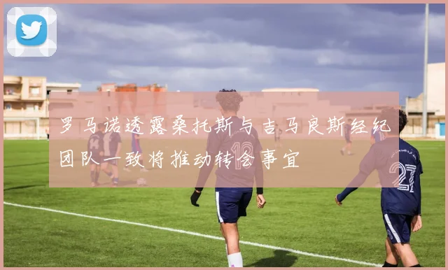 罗马诺透露桑托斯与吉马良斯经纪团队一致将推动转会事宜