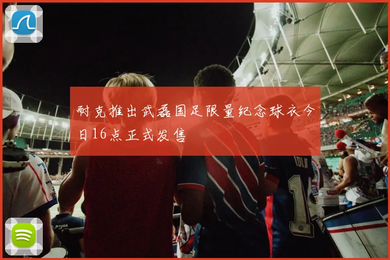 耐克推出武磊国足限量纪念球衣今日16点正式发售